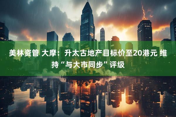 美林资管 大摩：升太古地产目标价至20港元 维持“与大市同步”评级