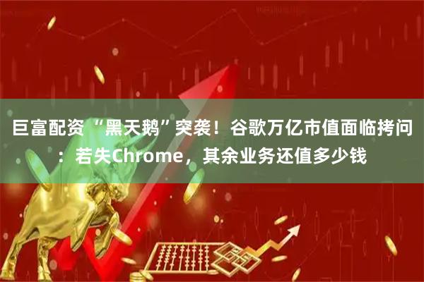 巨富配资 “黑天鹅”突袭！谷歌万亿市值面临拷问：若失Chrome，其余业务还值多少钱