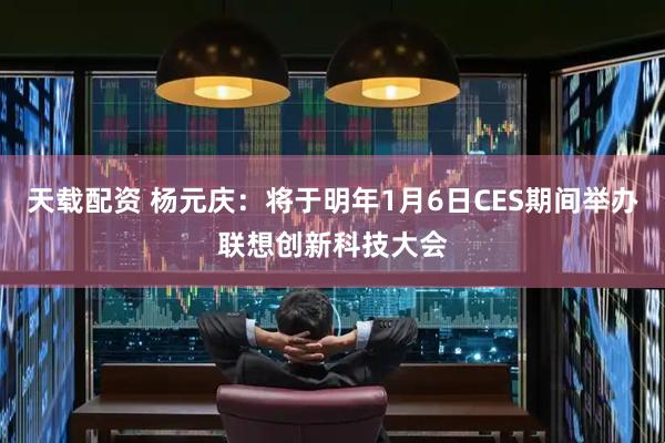 天载配资 杨元庆：将于明年1月6日CES期间举办联想创新科技大会