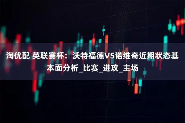 淘优配 英联赛杯：沃特福德VS诺维奇近期状态基本面分析_比赛_进攻_主场