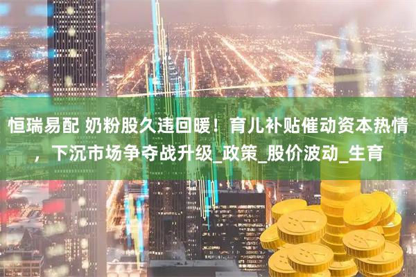恒瑞易配 奶粉股久违回暖！育儿补贴催动资本热情，下沉市场争夺战升级_政策_股价波动_生育
