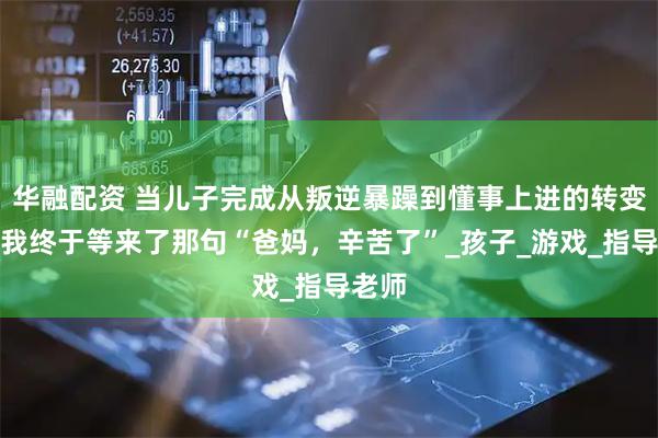 华融配资 当儿子完成从叛逆暴躁到懂事上进的转变后，我终于等来了那句“爸妈，辛苦了”_孩子_游戏_指导老师