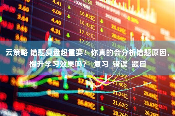 云策略 错题复盘超重要！你真的会分析错题原因，提升学习效果吗？_复习_错误_题目