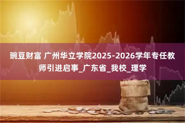 豌豆财富 广州华立学院2025-2026学年专任教师引进启事_广东省_我校_理学