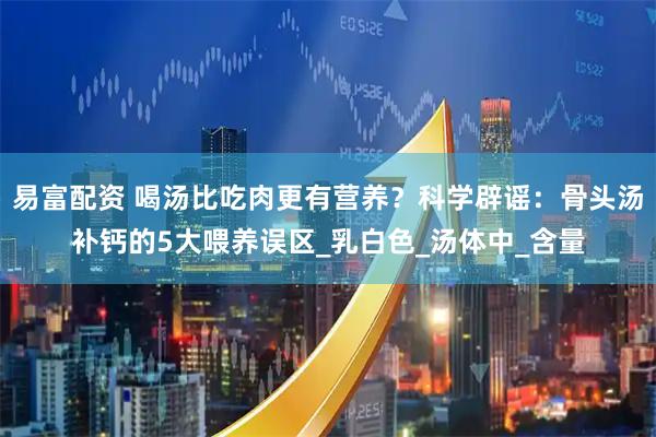 易富配资 喝汤比吃肉更有营养？科学辟谣：骨头汤补钙的5大喂养误区_乳白色_汤体中_含量