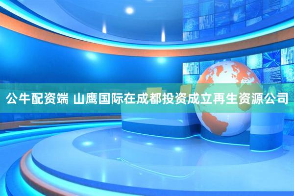 公牛配资端 山鹰国际在成都投资成立再生资源公司