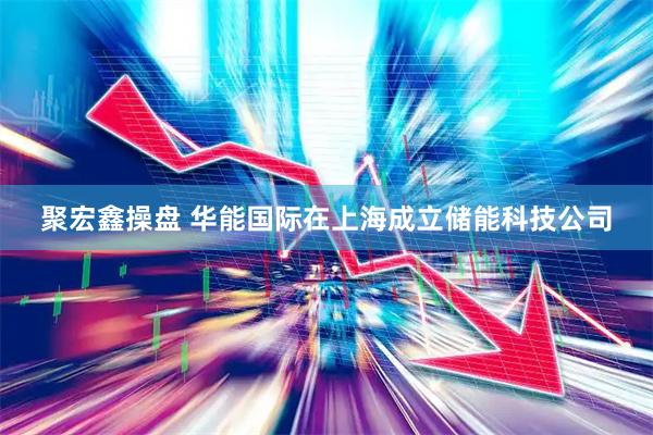 聚宏鑫操盘 华能国际在上海成立储能科技公司