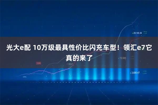 光大e配 10万级最具性价比闪充车型！领汇e7它真的来了