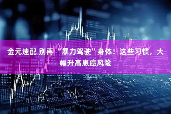 金元速配 别再 “暴力驾驶”身体！这些习惯，大幅升高患癌风险