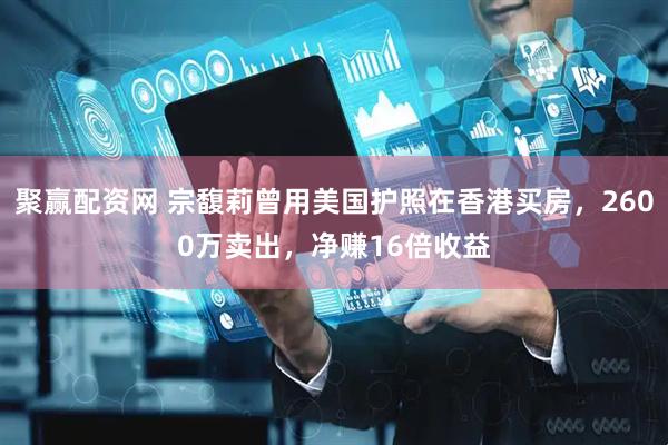 聚赢配资网 宗馥莉曾用美国护照在香港买房，2600万卖出，净赚16倍收益